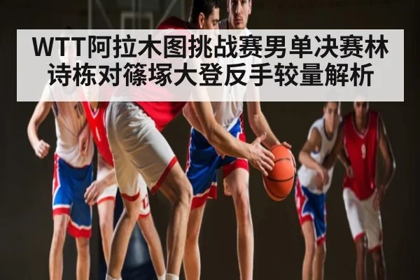 WTT阿拉木图挑战赛男单决赛林诗栋对篠塚大登反手较量解析