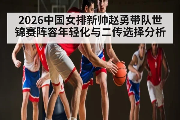 2026中国女排新帅赵勇带队世锦赛阵容年轻化与二传选择分析